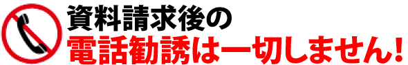 資料請求後の電話勧誘は一切しません！