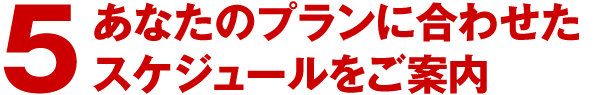 5.あなたのプランに合わせたスケジュールをご案内