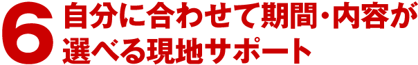 6.自分に合わせて期間・内容が選べる現地サポート