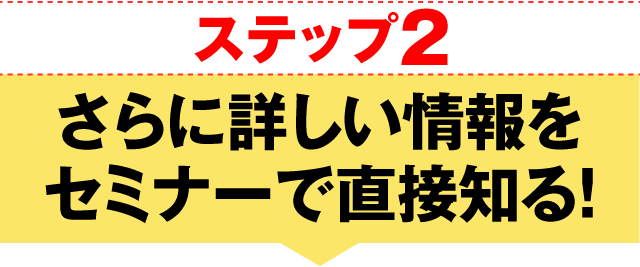 ステップ2 さらに詳しい情報をセミナーで直接知る！