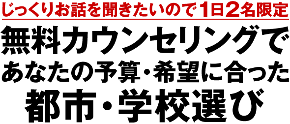 じっくりお話を聞きたいので1日2名限定 あなたの予算・希望に合った都市・学校選びを無料カウンセリングへ