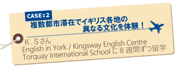 イギリス留学体験記 CASE2:複数都市滞在でイギリス各地の異なる文化を体験！K.Sさん　English in York/Kingsway English Centre/Torquay International Schoolに8週間ずつ留学